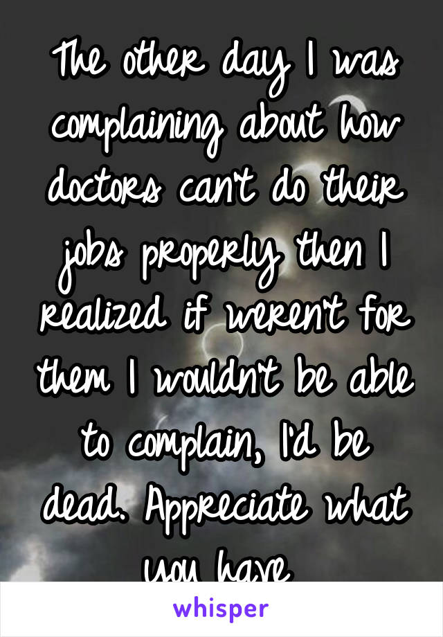 The other day I was complaining about how doctors can't do their jobs properly then I realized if weren't for them I wouldn't be able to complain, I'd be dead. Appreciate what you have 