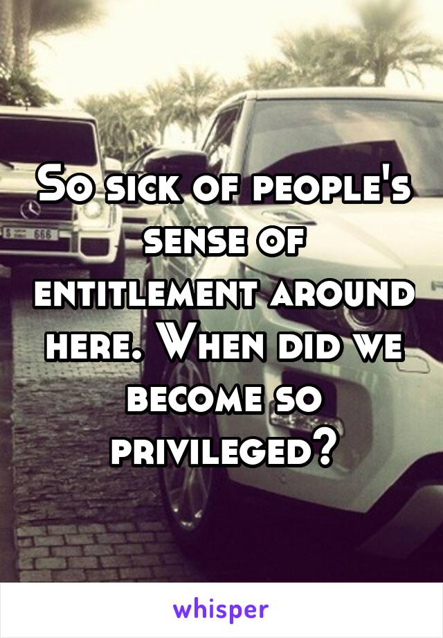 So sick of people's sense of entitlement around here. When did we become so privileged?