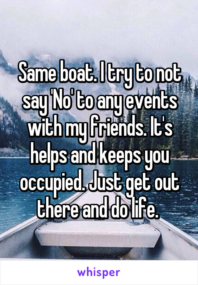 Same boat. I try to not say 'No' to any events with my friends. It's helps and keeps you occupied. Just get out there and do life. 