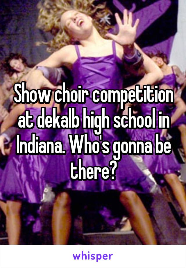 Show choir competition at dekalb high school in Indiana. Who's gonna be there?