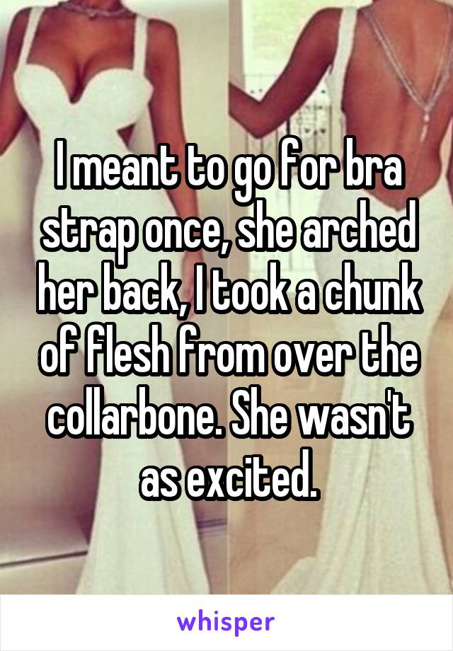 I meant to go for bra strap once, she arched her back, I took a chunk of flesh from over the collarbone. She wasn't as excited.