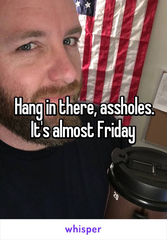 Hang in there, assholes. It's almost Friday 