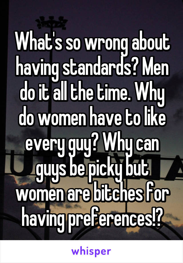 What's so wrong about having standards? Men do it all the time. Why do women have to like every guy? Why can guys be picky but women are bitches for having preferences!?