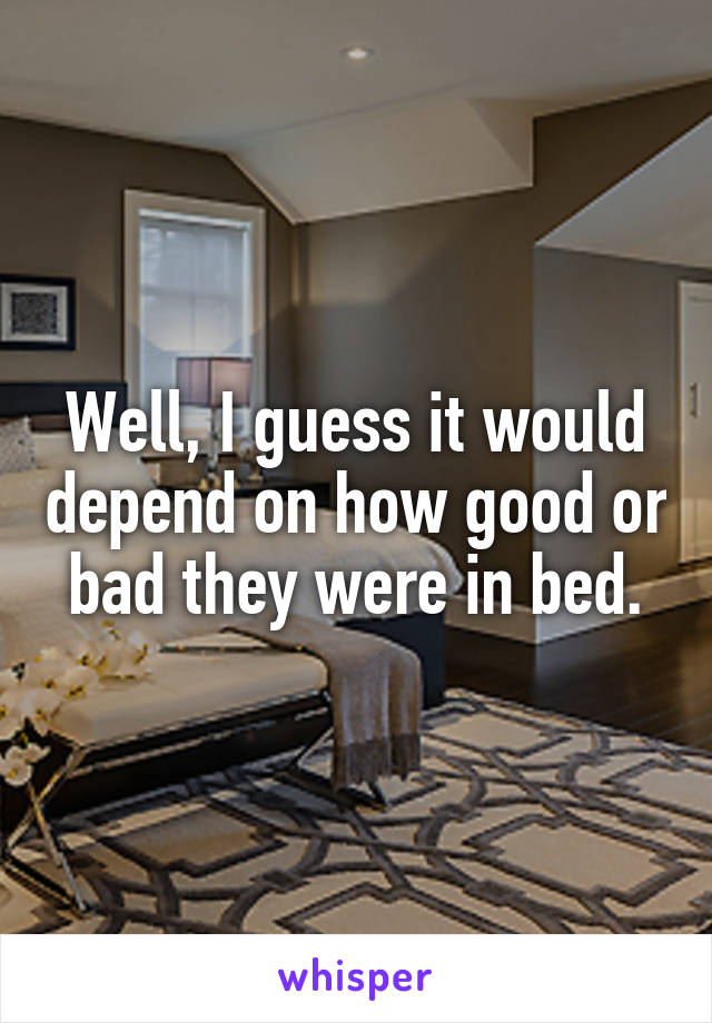 Well, I guess it would depend on how good or bad they were in bed.