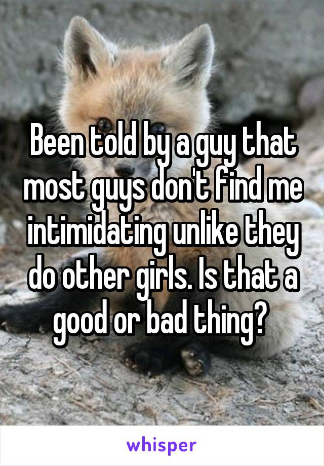 Been told by a guy that most guys don't find me intimidating unlike they do other girls. Is that a good or bad thing? 