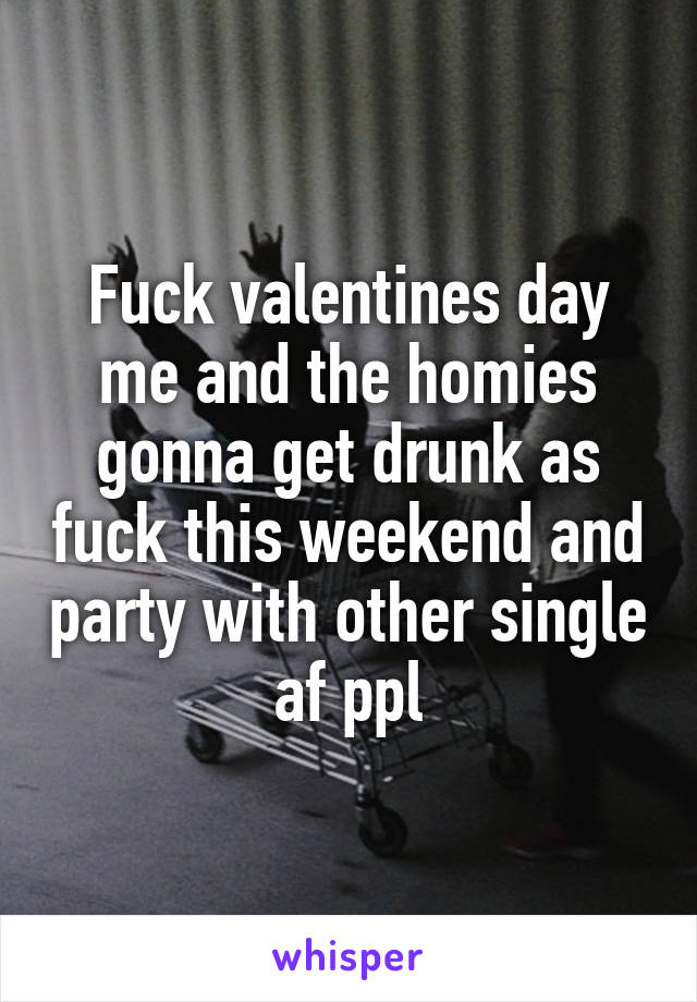 Fuck valentines day me and the homies gonna get drunk as fuck this weekend and party with other single af ppl