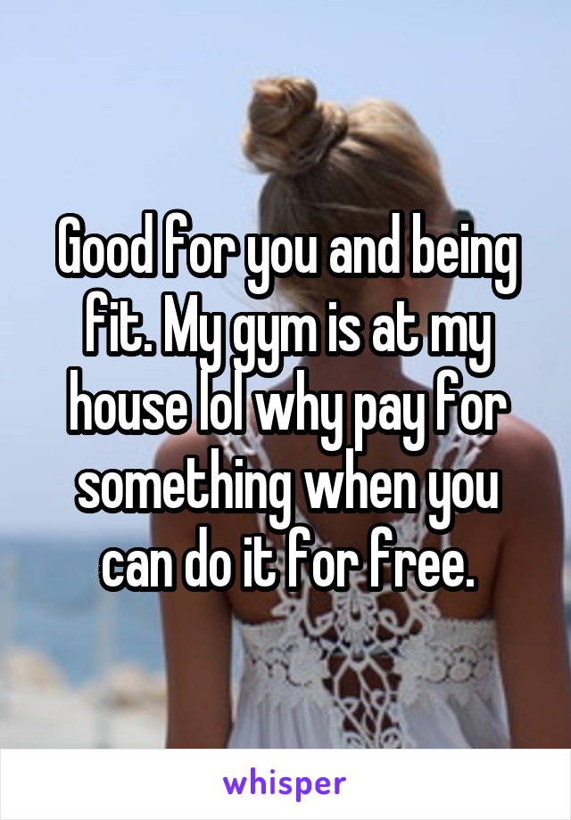 Good for you and being fit. My gym is at my house lol why pay for something when you can do it for free.