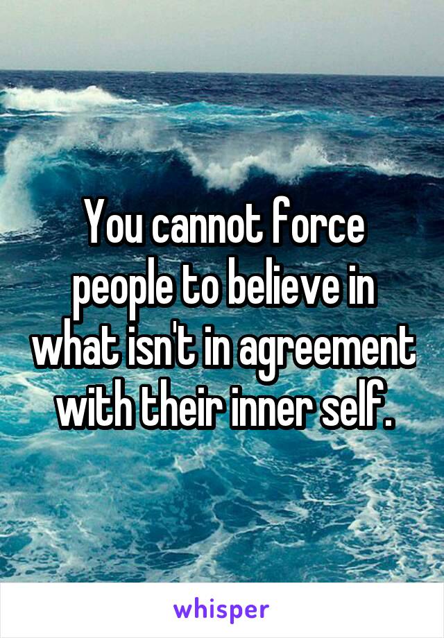 You cannot force people to believe in what isn't in agreement with their inner self.