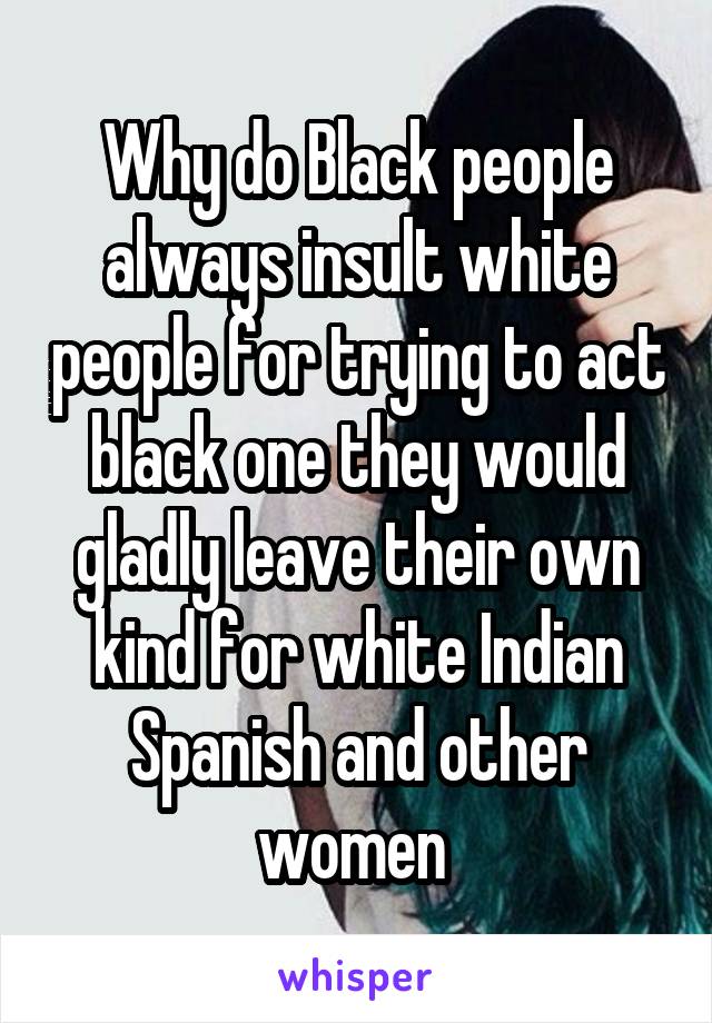 Why do Black people always insult white people for trying to act black one they would gladly leave their own kind for white Indian Spanish and other women 
