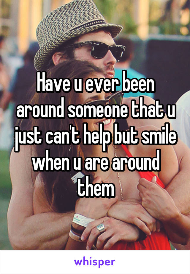 Have u ever been around someone that u just can't help but smile when u are around them