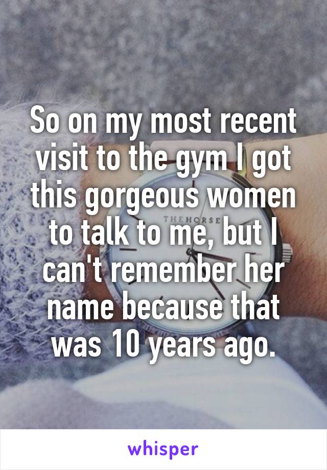 So on my most recent visit to the gym I got this gorgeous women to talk to me, but I can't remember her name because that was 10 years ago.