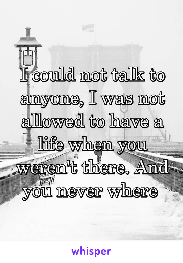 I could not talk to anyone, I was not allowed to have a life when you weren't there. And you never where 