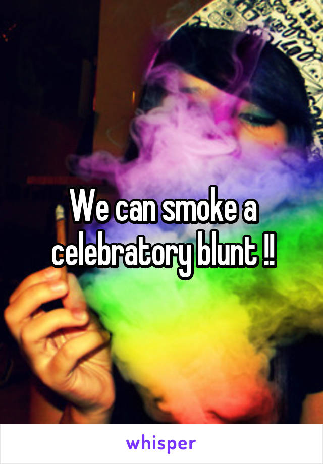 We can smoke a celebratory blunt !!