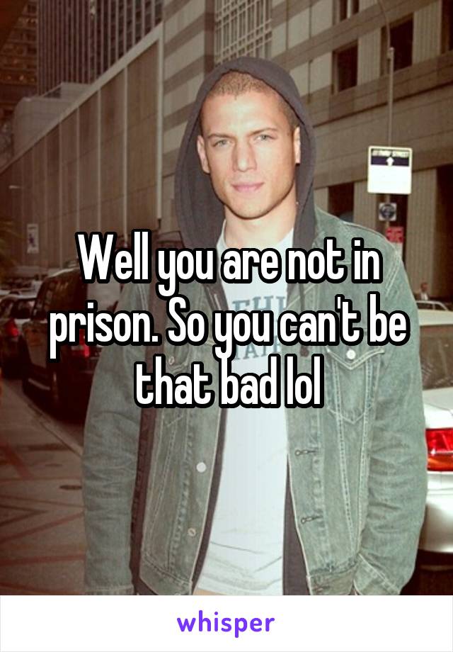 Well you are not in prison. So you can't be that bad lol