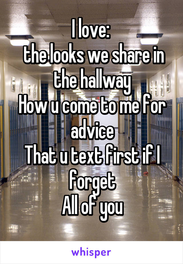 I love: 
 the looks we share in the hallway
How u come to me for advice
That u text first if I forget
All of you

