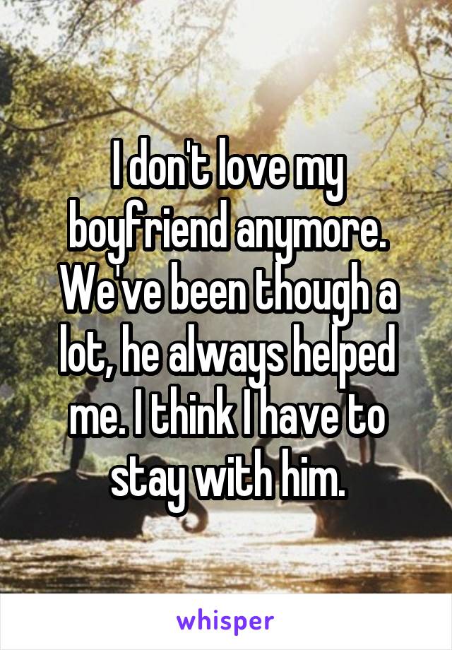 I don't love my boyfriend anymore.
We've been though a lot, he always helped me. I think I have to stay with him.