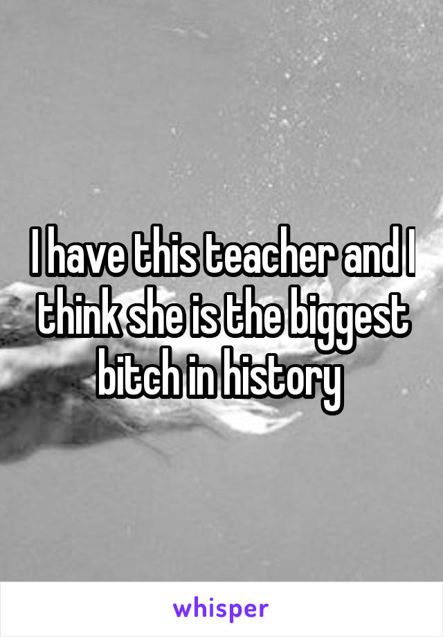 I have this teacher and I think she is the biggest bitch in history 