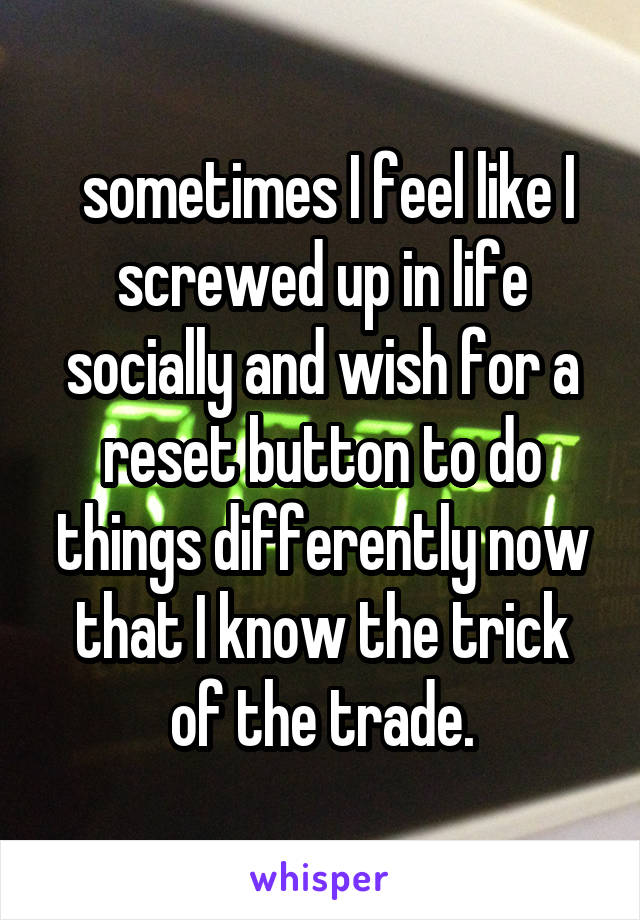  sometimes I feel like I screwed up in life socially and wish for a reset button to do things differently now that I know the trick of the trade.
