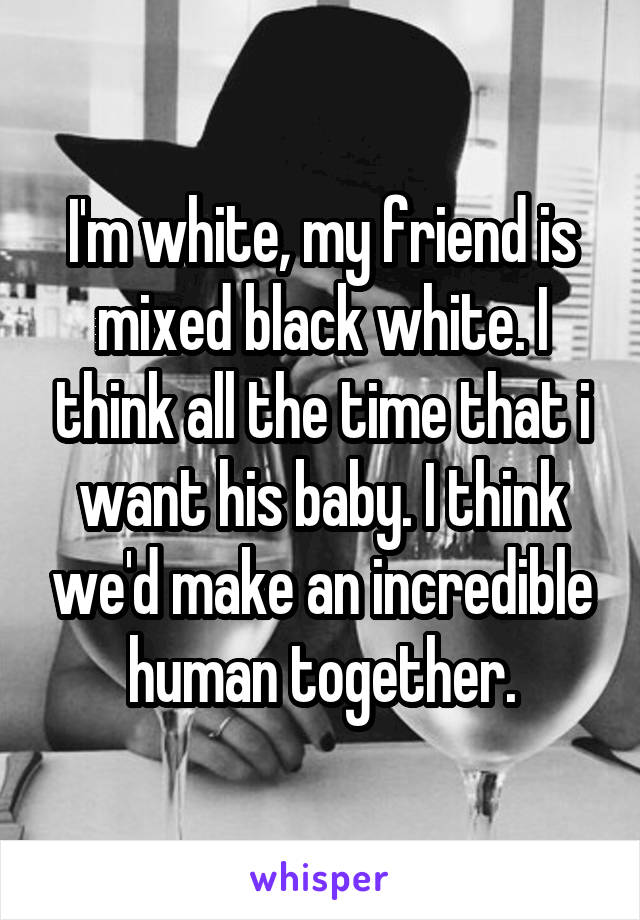 I'm white, my friend is mixed black white. I think all the time that i want his baby. I think we'd make an incredible human together.