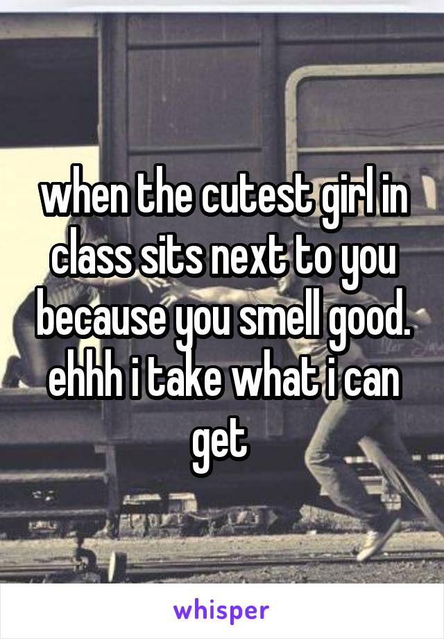 when the cutest girl in class sits next to you because you smell good. ehhh i take what i can get 