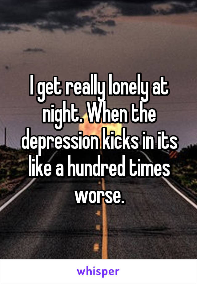 I get really lonely at night. When the depression kicks in its like a hundred times worse.