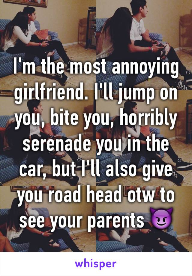 I'm the most annoying girlfriend. I'll jump on you, bite you, horribly serenade you in the car, but I'll also give you road head otw to see your parents 😈