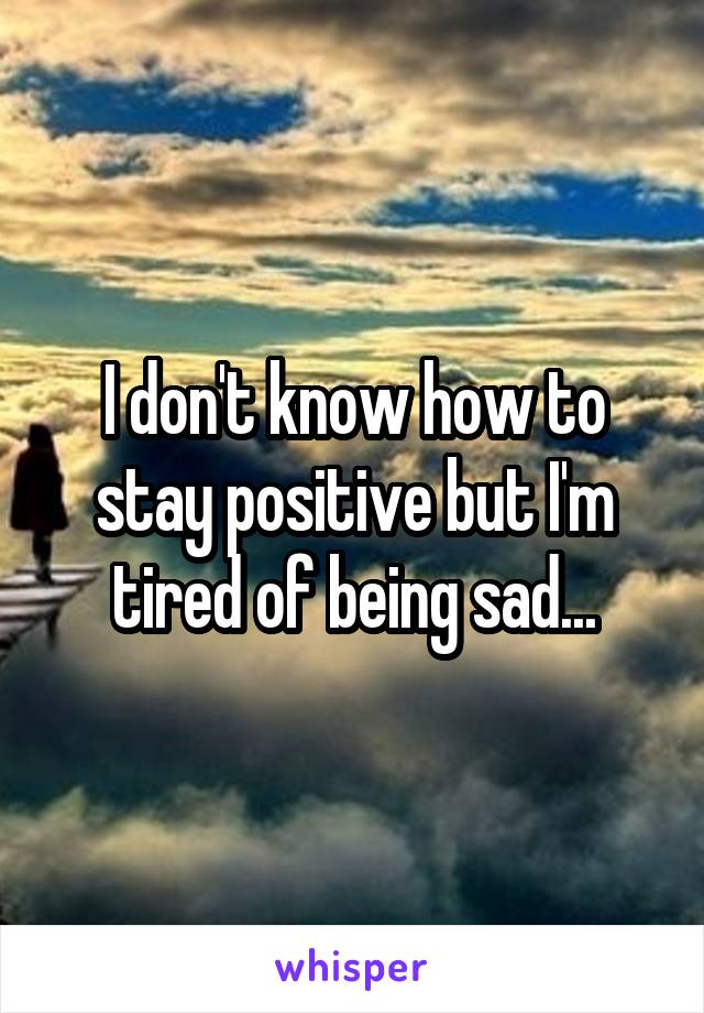 I don't know how to stay positive but I'm tired of being sad...