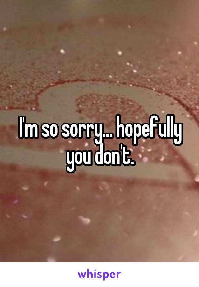 I'm so sorry... hopefully you don't.