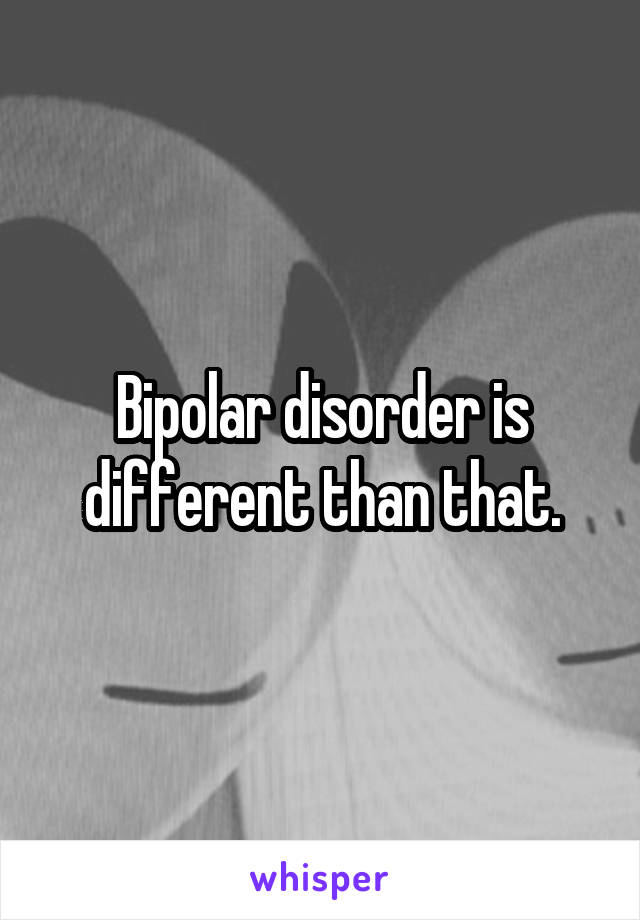 Bipolar disorder is different than that.