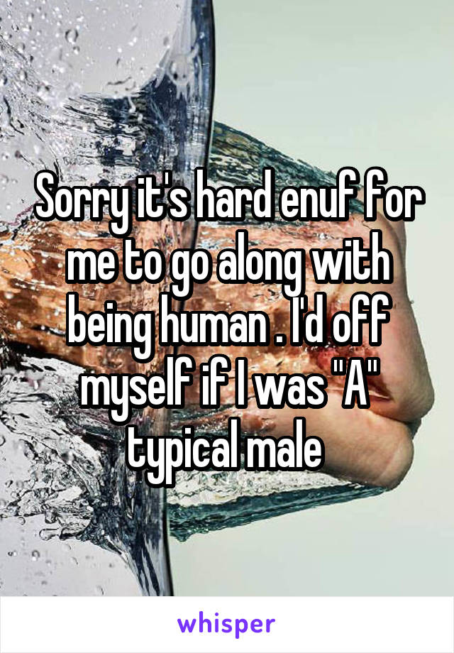 Sorry it's hard enuf for me to go along with being human . I'd off myself if I was "A" typical male 