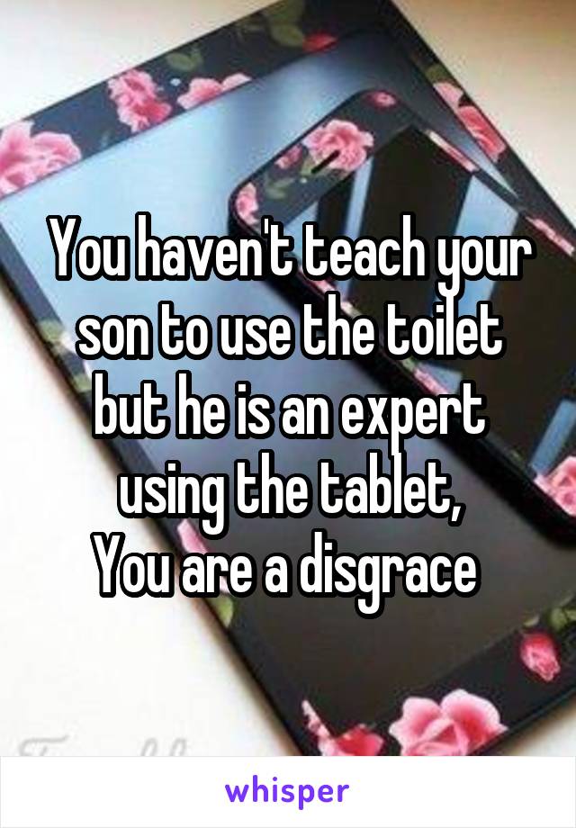 You haven't teach your son to use the toilet but he is an expert using the tablet,
You are a disgrace 