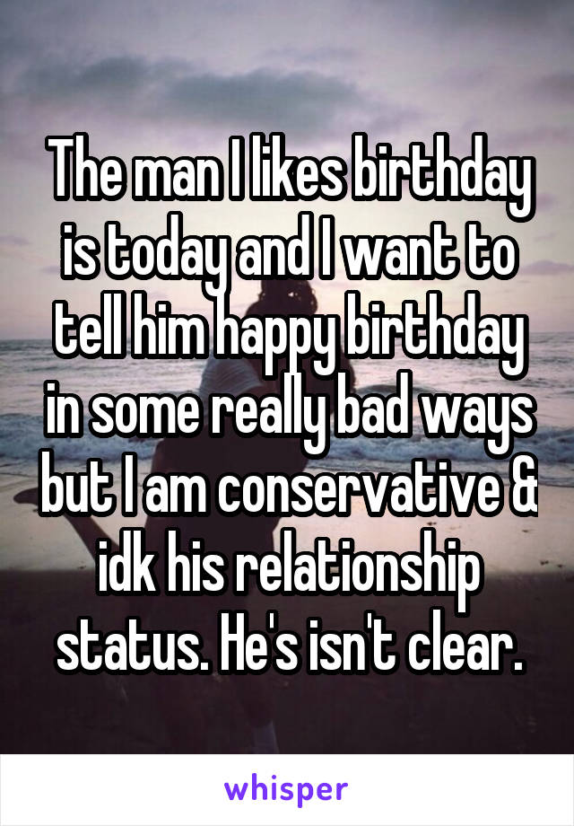 The man I likes birthday is today and I want to tell him happy birthday in some really bad ways but I am conservative & idk his relationship status. He's isn't clear.