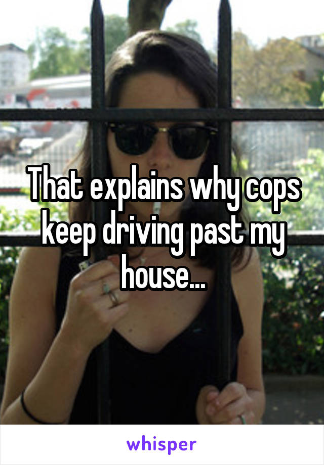 That explains why cops keep driving past my house...