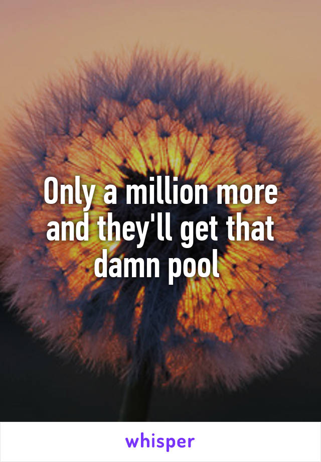 Only a million more and they'll get that damn pool 