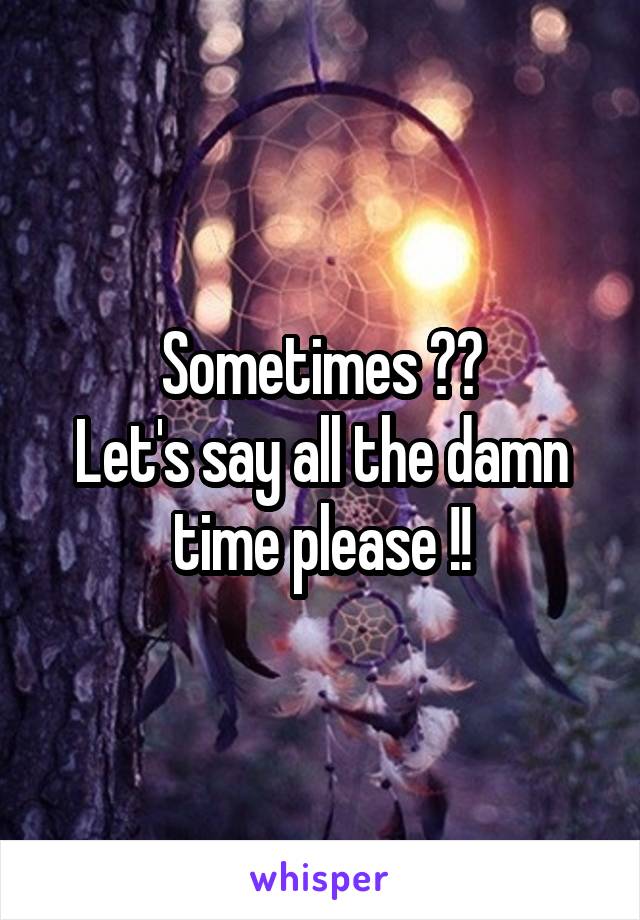 Sometimes ??
Let's say all the damn time please !!