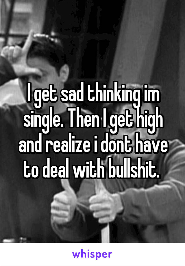 I get sad thinking im single. Then I get high and realize i dont have to deal with bullshit. 