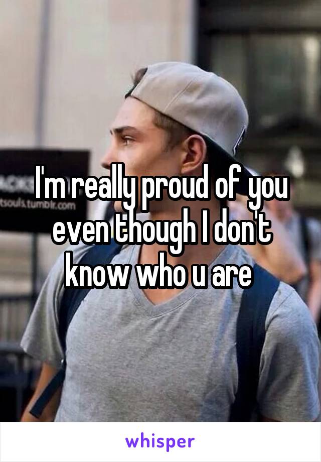 I'm really proud of you even though I don't know who u are 