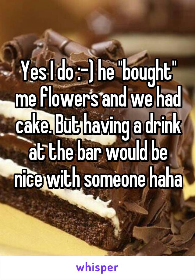 Yes I do :-) he "bought" me flowers and we had cake. But having a drink at the bar would be nice with someone haha 