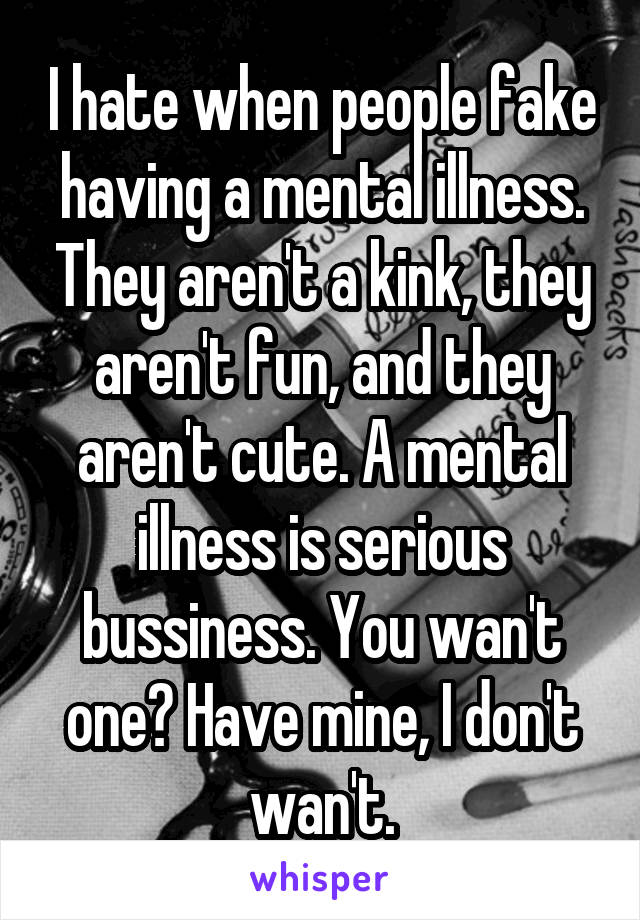 I hate when people fake having a mental illness. They aren't a kink, they aren't fun, and they aren't cute. A mental illness is serious bussiness. You wan't one? Have mine, I don't wan't.