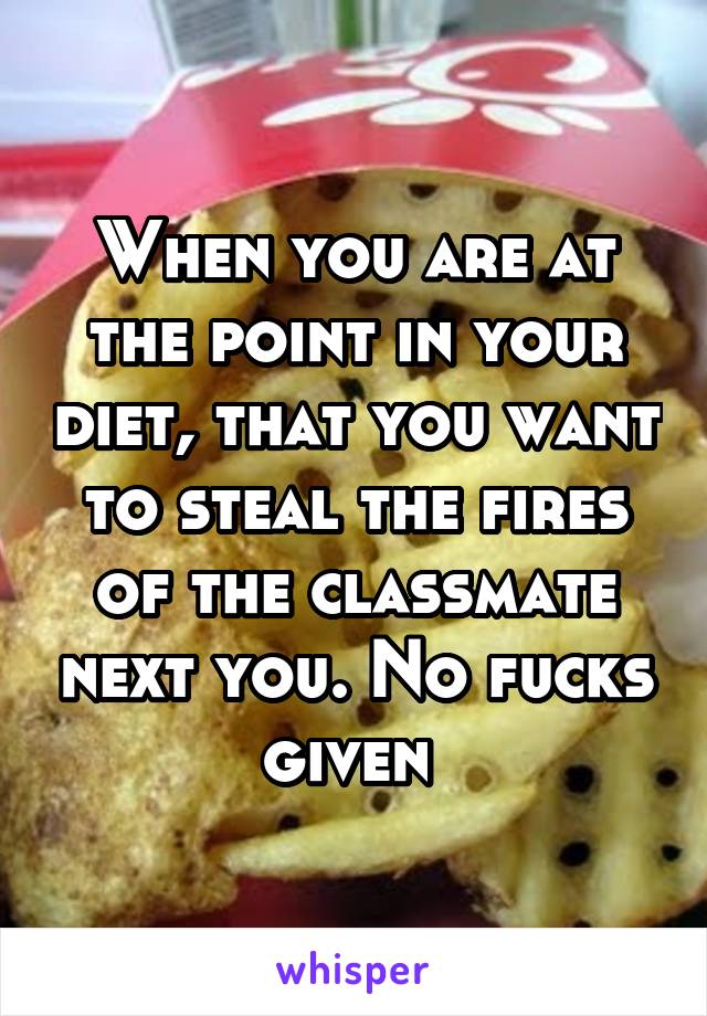 When you are at the point in your diet, that you want to steal the fires of the classmate next you. No fucks given 