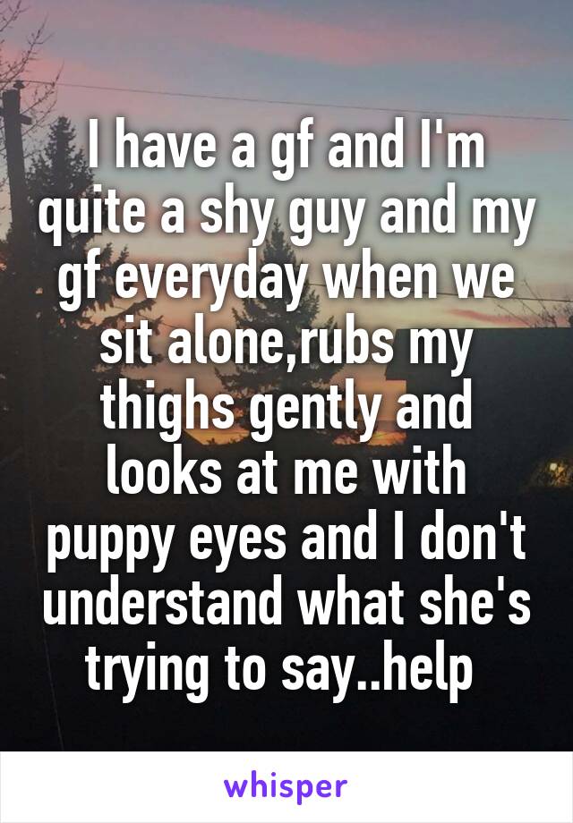 I have a gf and I'm quite a shy guy and my gf everyday when we sit alone,rubs my thighs gently and looks at me with puppy eyes and I don't understand what she's trying to say..help 