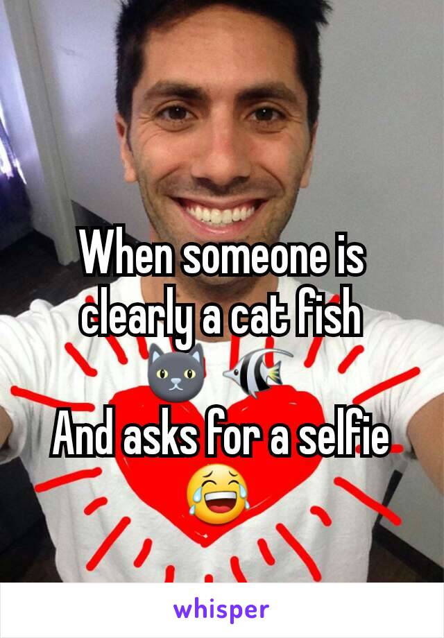 When someone is clearly a cat fish
🐱 🐠 
And asks for a selfie 😂 