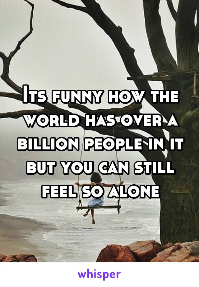 Its funny how the world has over a billion people in it but you can still feel so alone