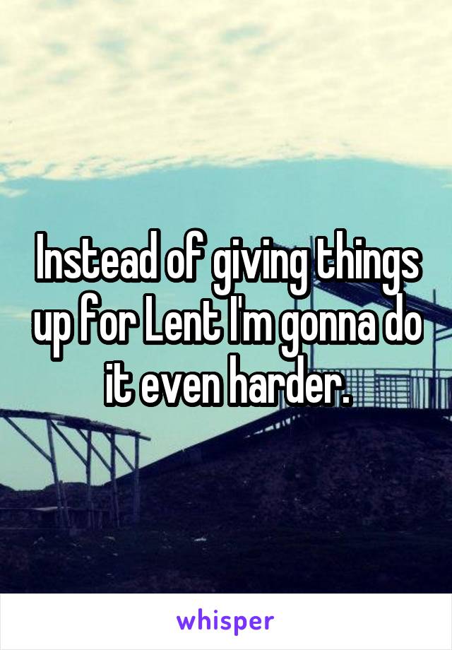 Instead of giving things up for Lent I'm gonna do it even harder.