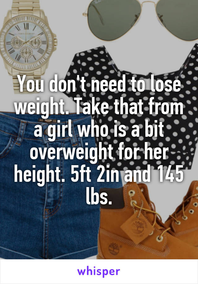 You don't need to lose weight. Take that from a girl who is a bit overweight for her height. 5ft 2in and 145 lbs.
