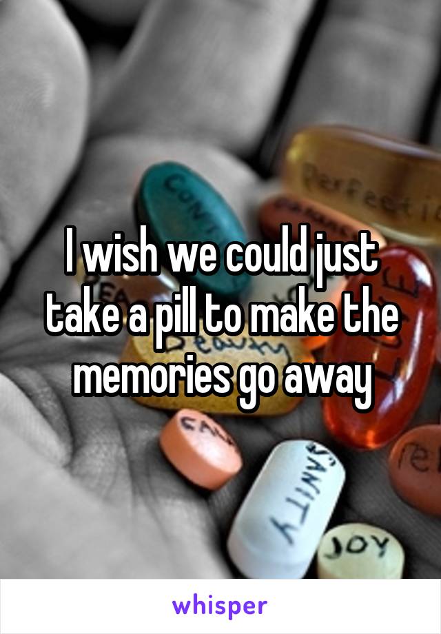 I wish we could just take a pill to make the memories go away