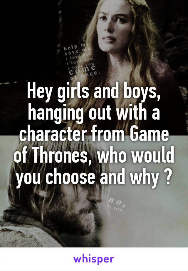 Hey girls and boys, hanging out with a character from Game of Thrones, who would you choose and why ?