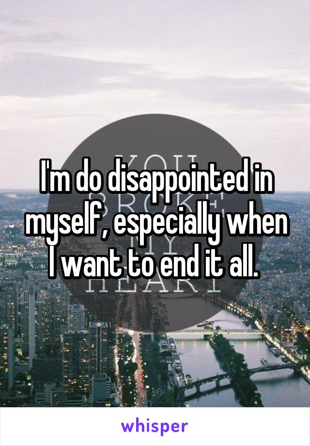 I'm do disappointed in myself, especially when I want to end it all. 