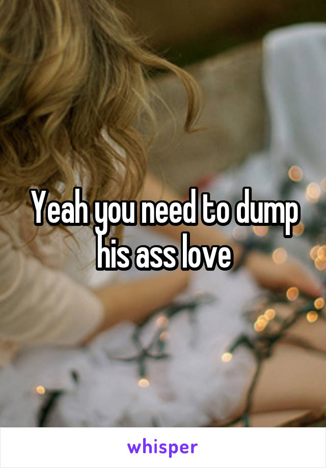 Yeah you need to dump his ass love