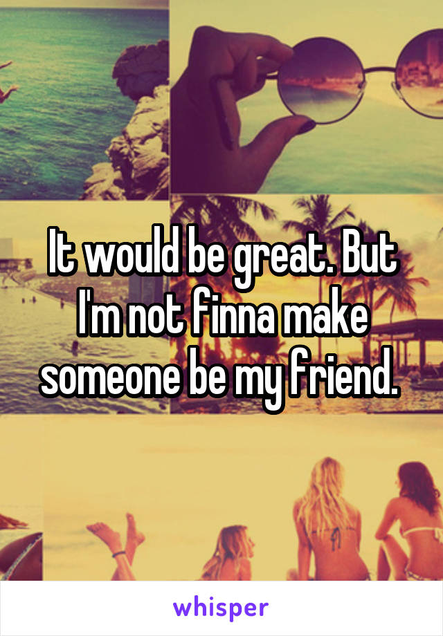 It would be great. But I'm not finna make someone be my friend. 